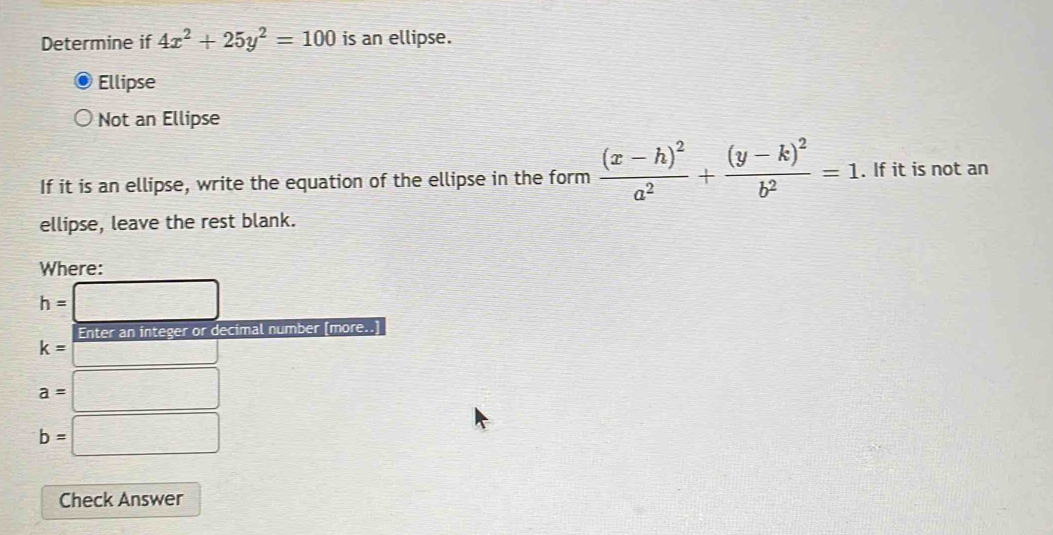 Determine if 4x^2+25y^2=100 is an ellipse.
Ellipse
Not an Ellipse
If it is an ellipse, write the equation of the ellipse in the form frac (x-h)^2a^2+frac (y-k)^2b^2=1. If it is not an
ellipse, leave the rest blank.
Where:
h=□
Enter an integer or decimal number [more..]
k= □
a=□
b=□
Check Answer