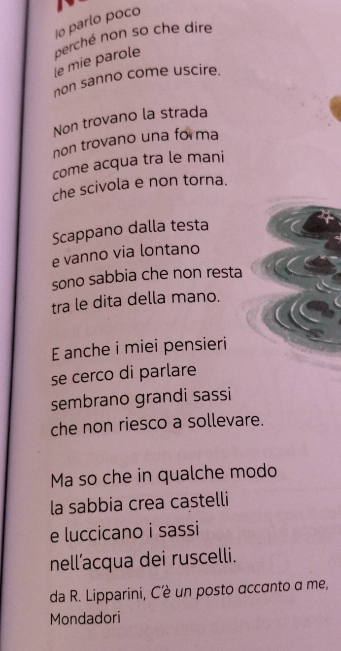 1o parlo poco 
perché non so che dire 
le mie parole 
non sanno come uscire. 
Non trovano la strada 
non trovano una forma 
come acqua tra le mani 
che scivola e non torna. 
Scappano dalla testa 
e vanno via lontano 
sono sabbia che non resta 
tra le dita della mano. 
E anche i miei pensieri 
se cerco di parlare 
sembrano grandi sassi 
che non riesco a sollevare. 
Ma so che in qualche modo 
la sabbia crea castelli 
e luccicano i sassi 
nell’acqua dei ruscelli. 
da R. Lipparini, Cè un posto accanto a me, 
Mondadori