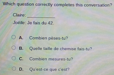 Which question correctly completes this conversation?
_
Claire:
Joëlle: Je fais du 42.
A. Combien pèses-tu?
B. Quelle taille de chemise fais-tu?
C. Combien mesures-tu?
D. Qu'est-ce que c'est?