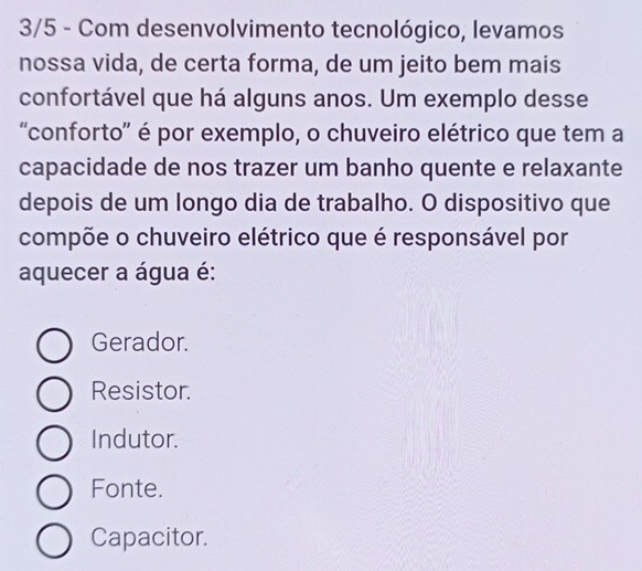 3/5 - Com desenvolvimento tecnológico, levamos
nossa vida, de certa forma, de um jeito bem mais
confortável que há alguns anos. Um exemplo desse
“conforto” é por exemplo, o chuveiro elétrico que tem a
capacidade de nos trazer um banho quente e relaxante
depois de um longo dia de trabalho. O dispositivo que
compõe o chuveiro elétrico que é responsável por
aquecer a água é:
Gerador.
Resistor.
Indutor.
Fonte.
Capacitor.