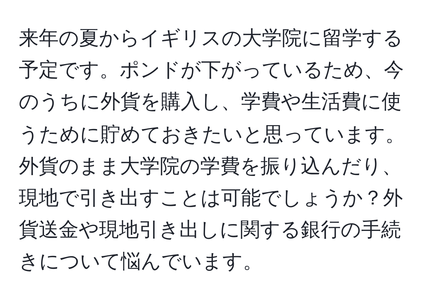 来年の夏からイギリスの大学院に留学する予定です。ポンドが下がっているため、今のうちに外貨を購入し、学費や生活費に使うために貯めておきたいと思っています。外貨のまま大学院の学費を振り込んだり、現地で引き出すことは可能でしょうか？外貨送金や現地引き出しに関する銀行の手続きについて悩んでいます。