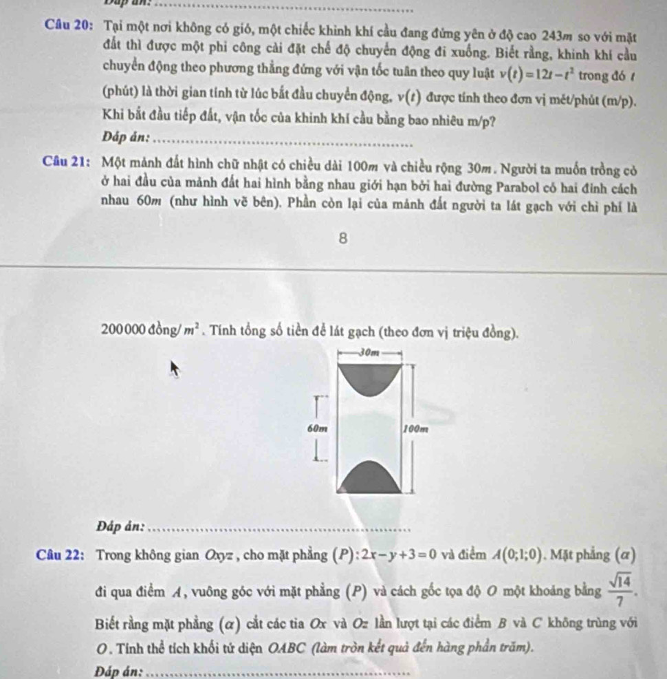 Dup an:_
Câu 20: Tại một nơi không có gió, một chiếc khinh khí cầu đang đứng yên ở độ cao 243m so với mặt
đất thì được một phi công cài đặt chế độ chuyến động đi xuống. Biết rằng, khinh khí cầu
chuyển động theo phương thẳng đứng với vận tốc tuần theo quy luật v(t)=12t-t^2 trong đó 
(phút) là thời gian tính từ lúc bắt đầu chuyển động, v(t) được tính theo đơn vị mét/phủt (m/p).
Khi bắt đầu tiếp đất, vận tốc của khinh khí cầu bằng bao nhiêu m/p?
Đáp ản:_
Câu 21: Một mảnh đất hình chữ nhật có chiều dài 100m và chiều rộng 30m. Người ta muốn trồng cỏ
ở hai đầu của mảnh đất hai hình bằng nhau giới hạn bởi hai đường Parabol có hai đinh cách
nhau 60m (như hình vẽ bên). Phần còn lại của mánh đất người ta lát gạch với chì phí là
8
_
_
2000 100 đồng/ m^2. Tính tổng số tiền để lát gạch (theo đơn vị triệu đồng).
Đáp ản:_
Câu 22: Trong không gian Oxyz , cho mặt phẳng (P): 2x-y+3=0 và điểm A(0;1;0). Mặt phẳng (α)
đi qua điểm A, vuông góc với mặt phẳng (P) và cách gốc tọa độ O một khoảng bằng  sqrt(14)/7 .
Biết rằng mặt phẳng (α) cắt các tia Ox và Oz lần lượt tại các điểm B và C không trùng với
O. Tính thể tích khối tứ diện OABC (làm tròn kết quả đến hàng phần trăm).
Đáp án:_