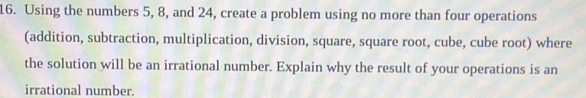 Using the numbers 5, 8, and 24, create a problem using no more than four operations 
(addition, subtraction, multiplication, division, square, square root, cube, cube root) where 
the solution will be an irrational number. Explain why the result of your operations is an 
irrational number.