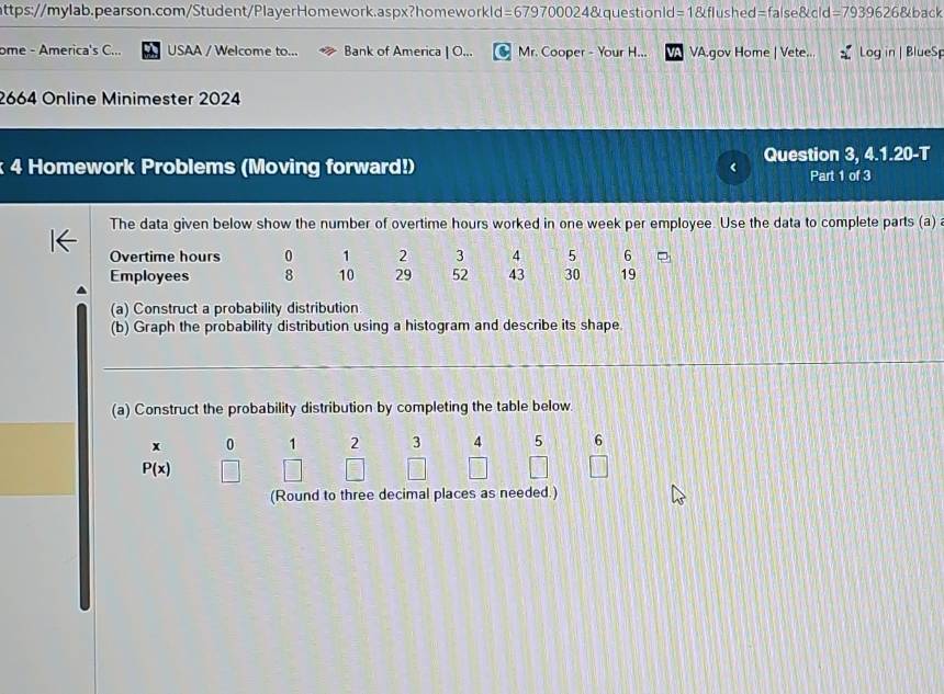 =1 flushed=false&cld =79396 6&back 
ome - America's C... USAA / Welcome to... Bank of America | O... Mr. Cooper - Your H... VA.gov Home | Vete... Log in | BlueSp 
2664 Online Minimester 2024 
Question 3, 15° 20-T 
k 4 Homework Problems (Moving forward!) Part 1 of 3 
The data given below show the number of overtime hours worked in one week per employee. Use the data to complete parts (a) a 
Overtime hours 0 1 2 3 4 5 6
Employees 8 10 29 52 43 30 19
(a) Construct a probability distribution 
(b) Graph the probability distribution using a histogram and describe its shape 
(a) Construct the probability distribution by completing the table below.
x 0 1 2 3 4 5 6
P(x)
(Round to three decimal places as needed.)