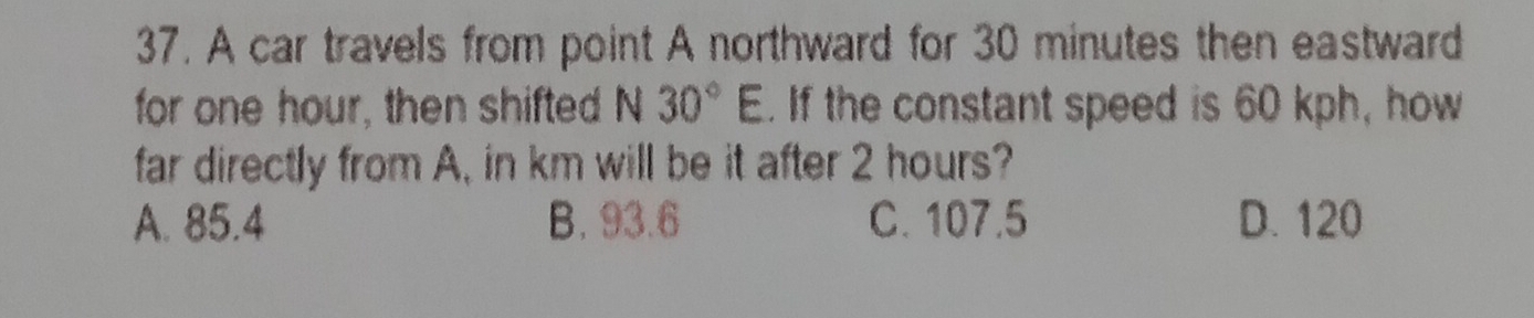 A car travels from point A northward for 30 minutes then eastward
for one hour, then shifted N 30°E. If the constant speed is 60 kph, how
far directly from A, in km will be it after 2 hours?
A. 85.4 B. 93.6 C. 107.5 D. 120