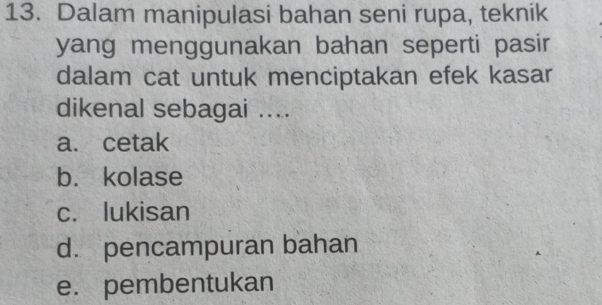 Dalam manipulasi bahan seni rupa, teknik
yang menggunakan bahan seperti pasir
dalam cat untuk menciptakan efek kasar
dikenal sebagai ....
a. cetak
b. kolase
c. lukisan
d. pencampuran bahan
e. pembentukan