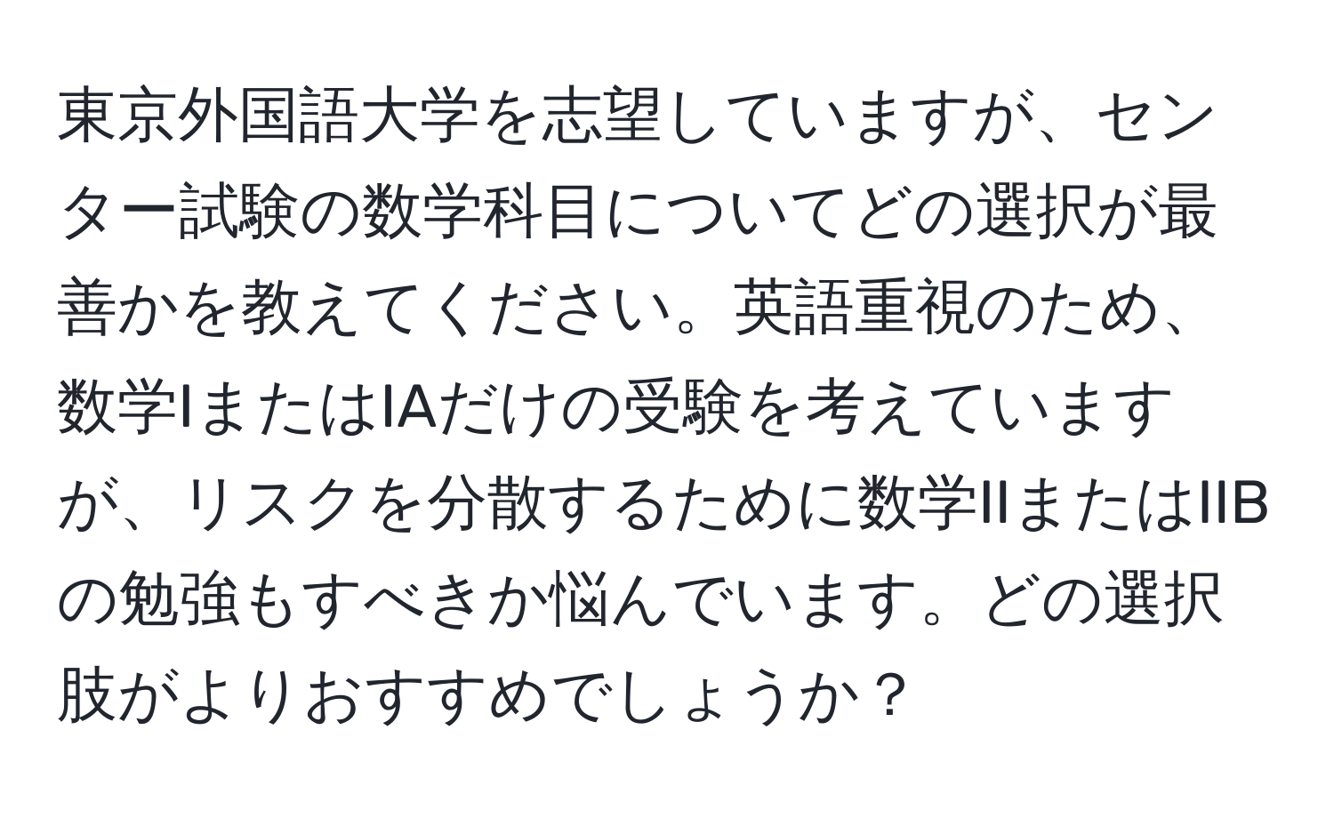 東京外国語大学を志望していますが、センター試験の数学科目についてどの選択が最善かを教えてください。英語重視のため、数学IまたはIAだけの受験を考えていますが、リスクを分散するために数学IIまたはIIBの勉強もすべきか悩んでいます。どの選択肢がよりおすすめでしょうか？