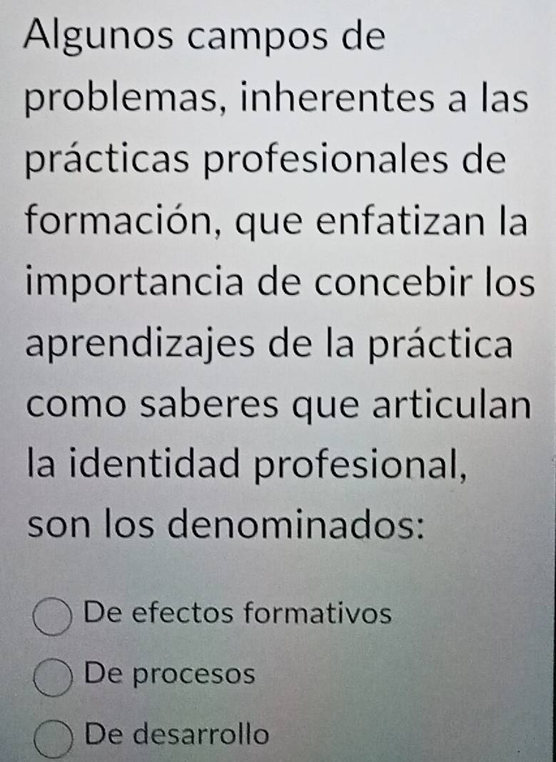 Algunos campos de
problemas, inherentes a las
prácticas profesionales de
formación, que enfatizan la
importancia de concebir los
aprendizajes de la práctica
como saberes que articulan
la identidad profesional,
son los denominados:
De efectos formativos
De procesos
De desarrollo