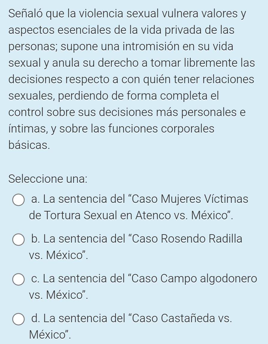 Señaló que la violencia sexual vulnera valores y
aspectos esenciales de la vida privada de las
personas; supone una intromisión en su vida
sexual y anula su derecho a tomar libremente las
decisiones respecto a con quién tener relaciones
sexuales, perdiendo de forma completa el
control sobre sus decisiones más personales e
íntimas, y sobre las funciones corporales
básicas.
Seleccione una:
a. La sentencia del “Caso Mujeres Víctimas
de Tortura Sexual en Atenco vs. México'.
b. La sentencia del “Caso Rosendo Radilla
vs. México'.
c. La sentencia del “Caso Campo algodonero
vs. México'.
d. La sentencia del “Caso Castañeda vs.
México''.