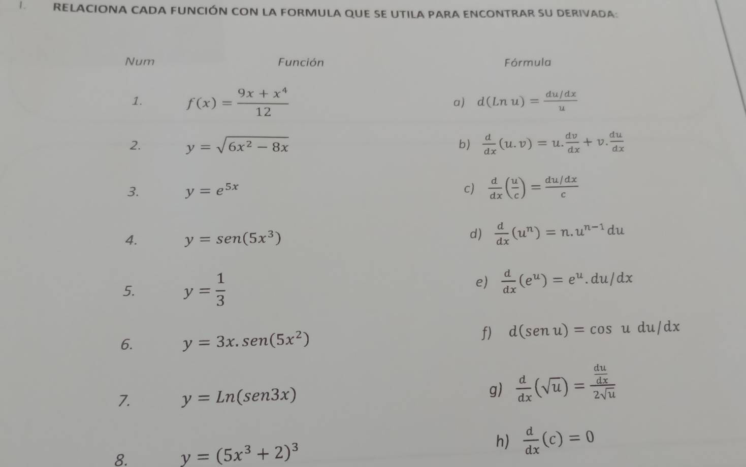 RELACIONA CADA FUNCIÓN CON LA FORMULA QUE SE UTILA PARA ENCONTRAR SU DERIVADA: 
Num Función Fórmula 
1. f(x)= (9x+x^4)/12 
a) d(Lnu)= (du/dx)/u 
2. y=sqrt(6x^2-8x) b)  d/dx (u.v)=u. dv/dx +v. du/dx 
3. y=e^(5x) c)  d/dx ( u/c )= (du/dx)/c 
d) 
4. y=sen (5x^3)  d/dx (u^n)=n.u^(n-1)du
5. y= 1/3 
e)  d/dx (e^u)=e^u.du/dx
6. y=3x.sen (5x^2)
f) d(senu)=cos udu/dx
7. y=Ln(sen3x)
g)  d/dx (sqrt(u))=frac  du/dx 2sqrt(u)
8. y=(5x^3+2)^3
h)  d/dx (c)=0