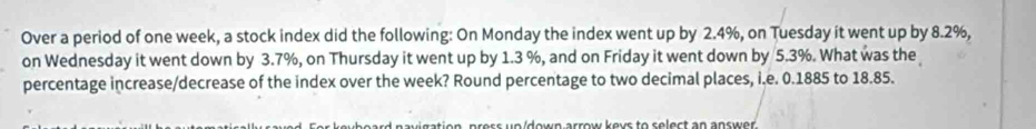 Over a period of one week, a stock index did the following: On Monday the index went up by 2.4%, on Tuesday it went up by 8.2%, 
on Wednesday it went down by 3.7%, on Thursday it went up by 1.3 %, and on Friday it went down by 5.3%. What was the 
percentage increase/decrease of the index over the week? Round percentage to two decimal places, i.e. 0.1885 to 18.85. 
e s s u e idee arrow kour to colect an anrwer