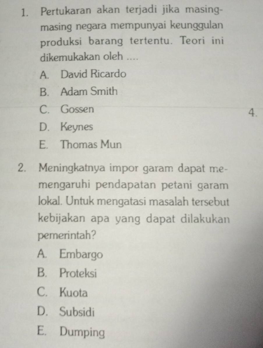 Pertukaran akan terjadi jika masing-
masing negara mempunyai keunggulan
produksi barang tertentu. Teori ini
dikemukakan oleh ....
A. David Ricardo
B. Adam Smith
C. Gossen
4.
D. Keynes
E. Thomas Mun
2. Meningkatnya impor garam dapat me-
mengaruhi pendapatan petani garam
lokal. Untuk mengatasi masalah tersebut
kebijakan apa yang dapat dilakukan
pemerintah?
A. Embargo
B. Proteksi
C. Kuota
D. Subsidi
E. Dumping