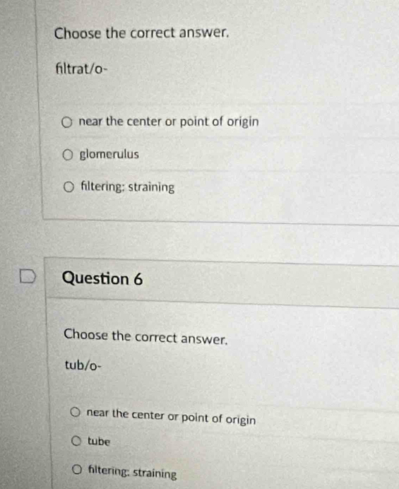 Choose the correct answer.
hltrat/o-
near the center or point of origin
glomerulus
fltering: straining
Question 6
Choose the correct answer.
tub/o-
near the center or point of origin
tube
hltering: straining