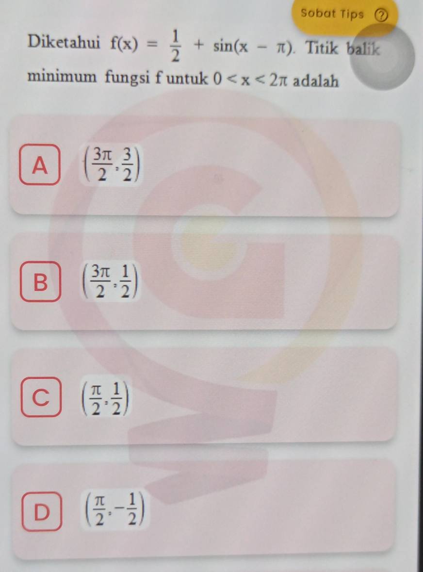 Sobat Tips
Diketahui f(x)= 1/2 +sin (x-π ). Titik balik
minimum fungsi f untuk 0 adalah
A ( 3π /2 , 3/2 )
B ( 3π /2 , 1/2 )
C ( π /2 , 1/2 )
D ( π /2 ,- 1/2 )