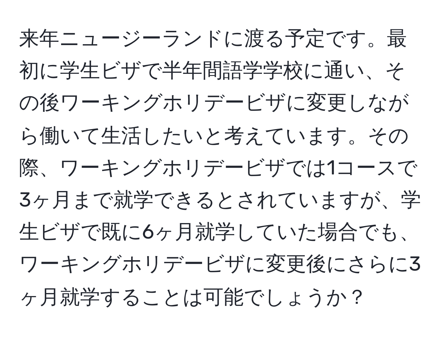 来年ニュージーランドに渡る予定です。最初に学生ビザで半年間語学学校に通い、その後ワーキングホリデービザに変更しながら働いて生活したいと考えています。その際、ワーキングホリデービザでは1コースで3ヶ月まで就学できるとされていますが、学生ビザで既に6ヶ月就学していた場合でも、ワーキングホリデービザに変更後にさらに3ヶ月就学することは可能でしょうか？