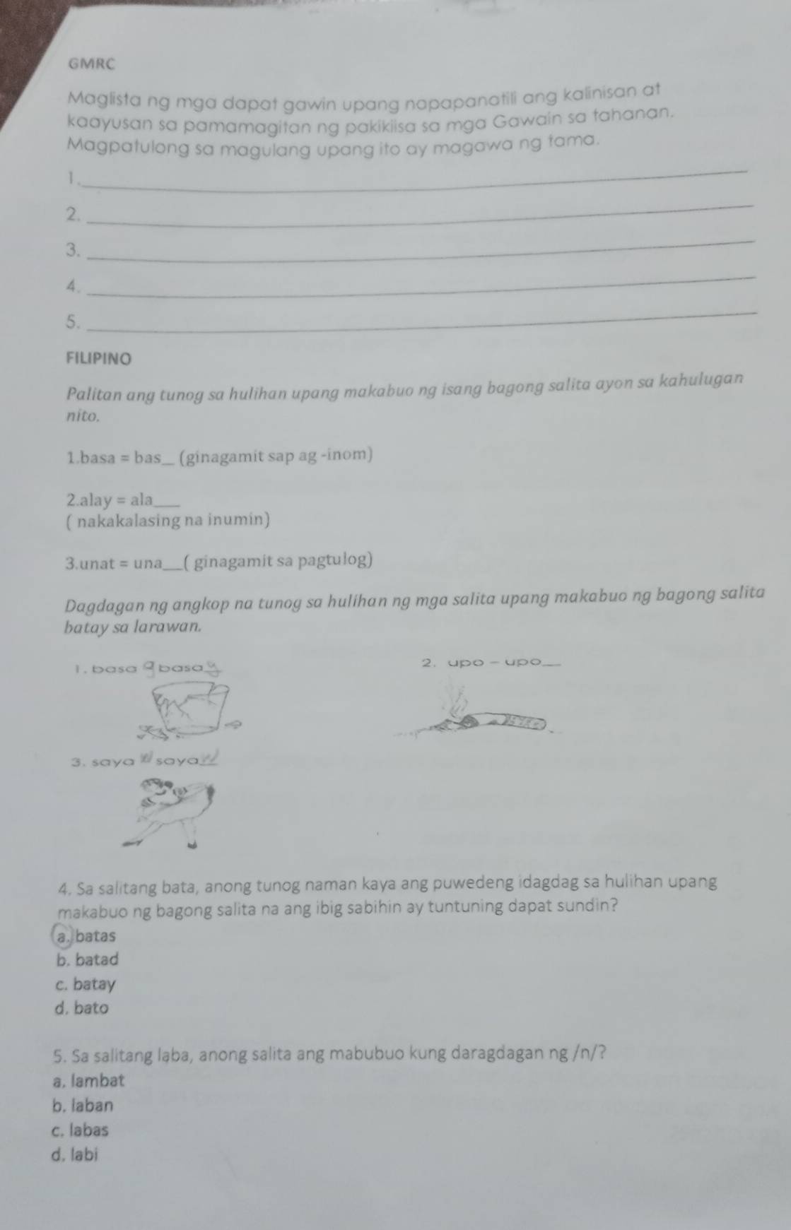 GMRC
Maglista ng mga dapat gawin upang napapanatili ang kalinisan at
kaayusan sa pamamagitan ng pakikiisa sa mga Gawain sa tahanan.
Magpatulong sa magulang upang ito ay magawa ng tama.
1.
_
2.
_
3.
_
4.
_
5.
_
FILIPINO
Palitan ang tunog sa hulihan upang makabuo ng isang bagong salita ayon sa kahulugan
nito.
1.basa = bas_ (ginagamit sap ag -inom)
2.alay = ala_
( nakakalasing na inumin)
3.unat = una ___( ginagamit sa pagtulog)
Dagdagan ng angkop na tunoy sa hulihan ng mga salita upang makabuo ng bagong salita
batay sa larawan.
1. basa 9 basa 2.upo - upo
3. saya W saya
4. Sa salitang bata, anong tunog naman kaya ang puwedeng idagdag sa hulihan upang
makabuo ng bagong salita na ang ibig sabihin ay tuntuning dapat sundin?
a. batas
b. batad
c. batay
d. bato
5. Sa salitang laba, anong salita ang mabubuo kung daragdagan ng /n/?
a, lambat
b. laban
c. labas
d. labi