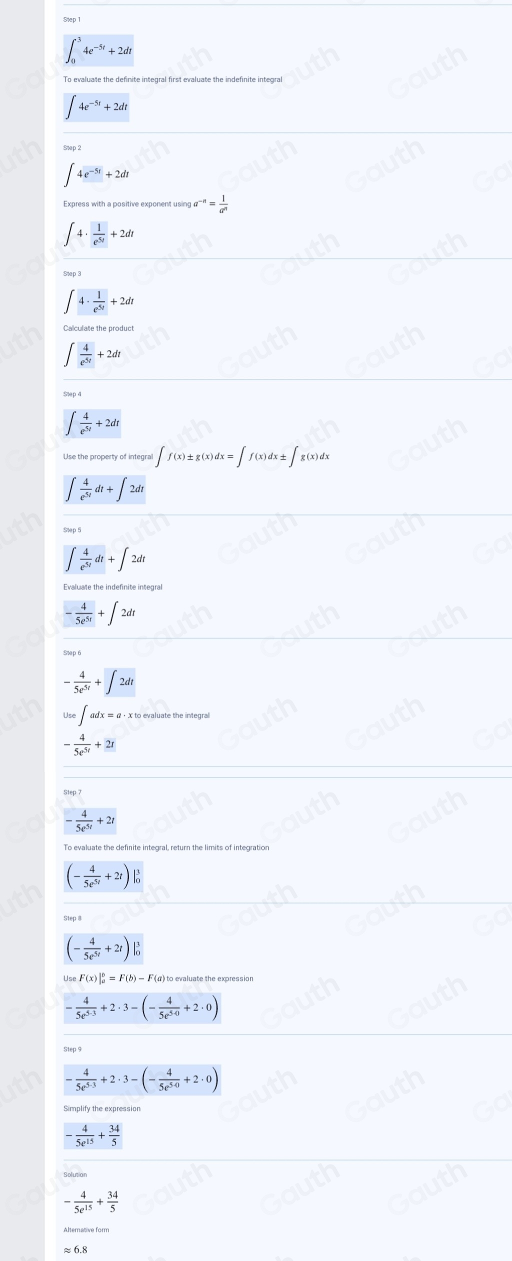 ∈t _0^(34e^-5t)+2dt
∈t 4e^(-5t)+2dt
∈t 4e^(-5t)+2dt
Express with a positive exponent using 9a^(-n)= 1/a^n 
∈t 4·  1/e^(5t) +2dt
Step 3
∈t 4·  1/e^(5t) +2dt
Calculate the product
∈t  4/e^(5t) +2dt
Step 4
∈t  4/e^(5t) +2dt
Use the property of integral ∈t f(x)± g(x)dx=∈t f(x)dx± ∈t g(x)dx
∈t  4/e^(5t) dt+∈t 2dt
∈t  4/e^(5t) dt+∈t 2dt
- 4/5e^(5t) +∈t 2dt
- 4/5e^(5t) +∈t 2dt
Use∈t adx=a· x X to evaluate the integral
- 4/5e^(5t) +2t
Step 7
- 4/5e^(5t) +2t
To evaluate the definite integral, return the limits of integration
(- 4/5e^(5t) +2t)
Step 8
(- 4/5e^(5t) +2t)
Use F(x)|_a^(b=F(b)-F (α) to evaluate the expression
-frac 4)5e^(5· 3)+2· 3-(- 4/5e^(5· 0) +2· 0)
Step 9
- 4/5e^(5.3) +2· 3-(- 4/5e^(5.0) +2· 0)
Simplify the expression
- 4/5e^(15) + 34/5 
Solution
- 4/5e^(15) + 34/5 
≈ 6.8