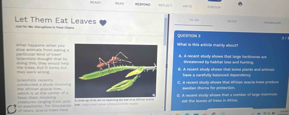 READY READ RESPOND REFLECT WRITE STRETCH
Let Them Eat Leaves TO-DO NOTES VOCABULARY
Just for Mer Dlisruptions in Food Chains
QUESTION 3 3 / 6
What happens when you What is this article mainly about?
stop animals from eating a
particular kind of tree?A. A recent study shows that large herbivores are
Scientists thought that bythreatened by habitat loss and hunting.
doing this, they would help
the trees, but it turns outB. A recent study shows that some plants and animals
they were wrong.have a carefully balanced dependency.
Scientists recentlyC. A recent study shows that African acacia trees produce
conducted a study involvin
the African acacia tree.swollen thorns for protection.
which is at the center of a
food chain involvingD. A recent study shows that a number of large mammals
creatures ranging from ants A close-up of an ant on exploring the leaf of an African acacia
to elephants. For thousands tree. Image cradl Adsak Mitprayoon/Gety images eat the leaves of trees in Africa.
C of vears, acacia trees have