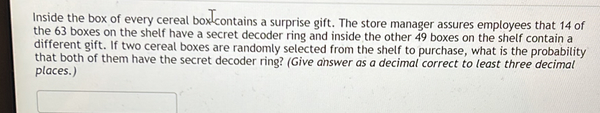 Inside the box of every cereal box contains a surprise gift. The store manager assures employees that 14 of 
the 63 boxes on the shelf have a secret decoder ring and inside the other 49 boxes on the shelf contain a 
different gift. If two cereal boxes are randomly selected from the shelf to purchase, what is the probability 
that both of them have the secret decoder ring? (Give answer as a decimal correct to least three decimal 
places.)