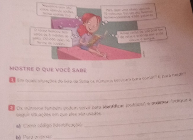 Noscemos com 350
Paro dizer uma sílaba usames 
Gises Quando adultes. temos apeñas 206.
72 músculos. Em um dia, falamos 
oproximadomerte 4300 pulavras 
O corço húmano tem 
Temos cerça de 100.000 km
cerco de 5 mihões d de veias e artérios por onde 
pelos, 150.000 deles na círcula a sangue. 
forma de cabélos 
mostre o que você sabe 
_ 
E Em quais situações do livro de Sofia os números serviram para contar? E para medir? 
_ 
E Os números também podem servír para identificar (codificar) e ordenar. Indique a 
_ 
seguir situações em que eles são usados. 
_ 
a) Como código (identificação): 
b) Para ordenar: