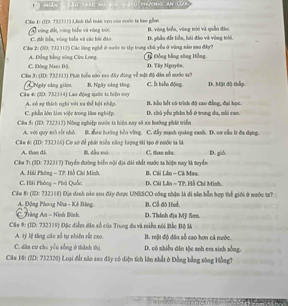 Thản   Ấu trác nghácm n iêu phương an lưa
Cầu 1: (ID: 732311) Lãnh thổ toàn vẹn của nước ta bao gồm
A vùng đất, vùng biển và vùng trời. B. vùng biển, vùng trời và quần đảo.
C. đất liền, vùng biển và các hải đảo. D. phần đất liền, hải đảo và vùng trời.
Câu 2: (ID: 732312) Các làng nghề ở nước ta tập trung chủ yếu ở vùng nào sau đây?
A. Đồng bằng sông Cửu Long. B Đồng bằng sông Hồng.
C. Đông Nam Bộ. D. Tây Nguyên.
Câu 3: (ID: 732313) Phát biểu nào sau đây đúng về mật độ dân số nước ta?
A Ngày cảng giảm. B. Ngày cảng tăng. C. Ít biến động D. Mật độ thấp.
Câu 4: (ID: 732314) Lao động nước ta hiện nay
A. có sự thích nghi với xu thể hội nhập. B. hầu hết có trình độ cao đẳng, đại học.
C. phần lớn làm việc trong lâm nghiệp. D. chủ yếu phân bố ở trung du, núi cao.
Câu 5: (ID: 732315) Nông nghiệp nước ta hiện nay có xu hướng phát triển
A. với quy mô rắt nhỏ. B. theo hướng bền vững. C. đẩy mạnh quảng canh. D. cơ cầu ít đa dạng.
Cầu 6: (ID: 732316) Cơ sở để phát triển năng lượng tái tạo ở nước ta là
A. than đá. B. dầu mỏ. C. than nâu. D. gió.
Câu 7: (ID: 732317) Tuyến đường biển nội địa dài nhất nước ta hiện nay là tuyển
A. Hải Phòng - TP. Hồ Chí Minh. B. Cải Lân - Cà Mau.
C. Hải Phòng - Phú Quốc. D. Cái Lân ~ TP. Hồ Chỉ Minh.
Câu 8: (ID: 732318) Địa danh nào sau đây được UNESCO công nhận là di sản hỗn hợp thể giới ở nước ta?
A. Động Phong Nha - Kẻ Bàng. B. Cổ đô Huế.
C. Tràng An - Ninh Bình. D. Thánh địa Mỹ Sơn.
Câu 9: (ID: 732319) Đặc điểm dân số của Trung du và miền núi Bắc Bộ là
A. tỷ lệ tăng dân số tự nhiên rất cao. B. mật độ dân số cao hơn cả nước.
C. dân cư chu yếu sống ở thành thị. D. có nhiều dân tộc anh em sinh sống.
Câu 10: (ID: 732320) Loại đất nào sau đây có diện tích lớn nhất ở Đồng bằng sông Hồng?