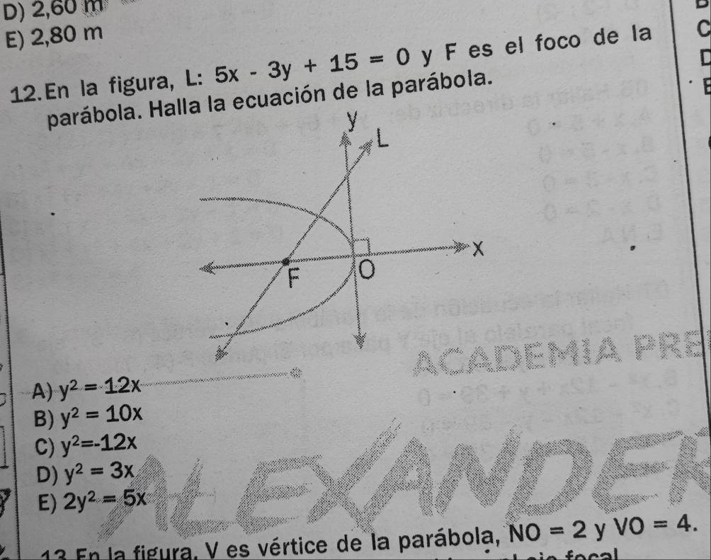 D) 2,60 m
E) 2,80 m
12. En la figura, L: 5x-3y+15=0 y F es el foco de la C
parábola. Hacuación de la parábola.
A) y^2=12x
B) y^2=10x
C) y^2=-12x
D) y^2=3x
E) 2y^2=5x
13 En la figura, V es vértice de la parábola, NO=2 y VO=4.