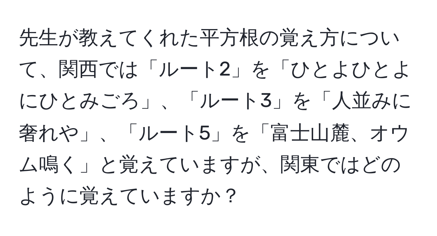 先生が教えてくれた平方根の覚え方について、関西では「ルート2」を「ひとよひとよにひとみごろ」、「ルート3」を「人並みに奢れや」、「ルート5」を「富士山麓、オウム鳴く」と覚えていますが、関東ではどのように覚えていますか？