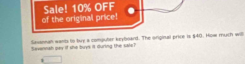 Sale! 10% OFF 
of the original price! 
Savannah wants to buy a computer keyboard. The original price is $40. How much will 
Savannah pay if she buys it during the sale?
$