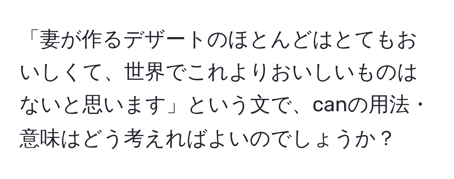 「妻が作るデザートのほとんどはとてもおいしくて、世界でこれよりおいしいものはないと思います」という文で、canの用法・意味はどう考えればよいのでしょうか？