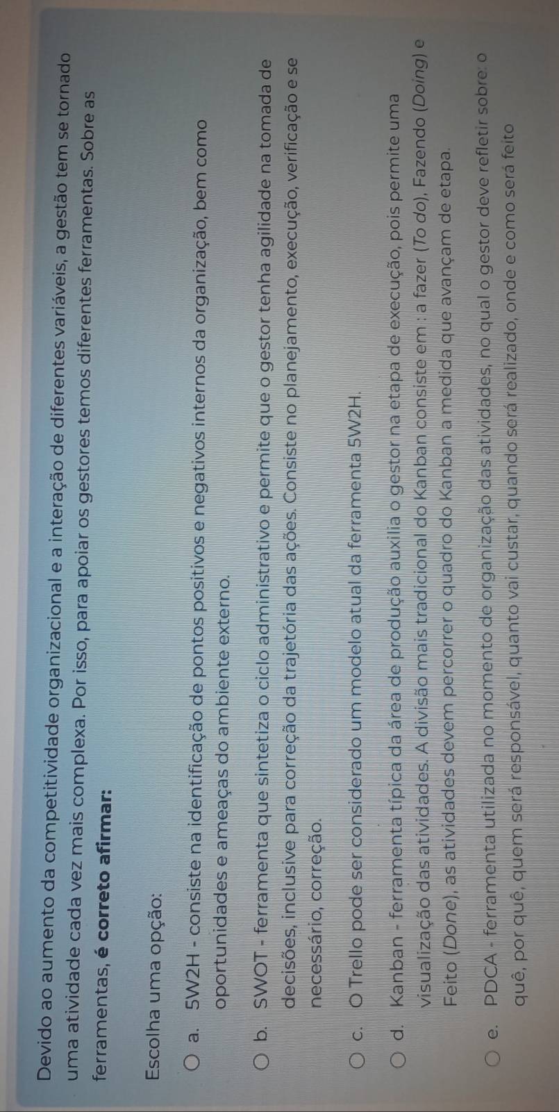 Devido ao aumento da competitividade organizacional e a interação de diferentes variáveis, a gestão tem se tornado
uma atividade cada vez mais complexa. Por isso, para apoiar os gestores temos diferentes ferramentas. Sobre as
ferramentas, é correto afirmar:
Escolha uma opção:
a. 5W2H - consiste na identificação de pontos positivos e negativos internos da organização, bem como
oportunidades e ameaças do ambiente externo.
b. SWOT - ferramenta que sintetiza o ciclo administrativo e permite que o gestor tenha agilidade na tomada de
decisões, inclusive para correção da trajetória das ações. Consiste no planejamento, execução, verificação e se
necessário, correção.
c. O Trello pode ser considerado um modelo atual da ferramenta 5W2H.
d. Kanban - ferramenta típica da área de produção auxilia o gestor na etapa de execução, pois permite uma
visualização das atividades. A divisão mais tradicional do Kanban consiste em : a fazer (To do), Fazendo (Doing) e
Feito (Done), as atividades devem percorrer o quadro do Kanban a medida que avançam de etapa.
e. PDCA - ferramenta utilizada no momento de organização das atividades, no qual o gestor deve refletir sobre: o
quê, por quê, quem será responsável, quanto vai custar, quando será realizado, onde e como será feito