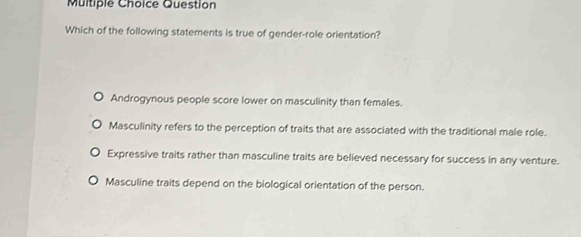 Question
Which of the following statements is true of gender-role orientation?
Androgynous people score lower on masculinity than females.
Masculinity refers to the perception of traits that are associated with the traditional male role.
Expressive traits rather than masculine traits are believed necessary for success in any venture.
Masculine traits depend on the biological orientation of the person.