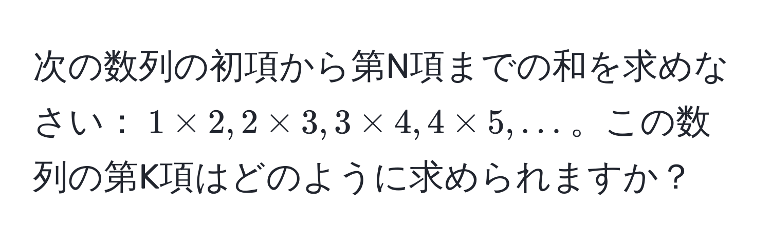 次の数列の初項から第N項までの和を求めなさい：$1 * 2, 2 * 3, 3 * 4, 4 * 5, ...$。この数列の第K項はどのように求められますか？