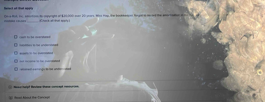 Select all that apply
On-a-Roll, Inc. amortizes its copyright of $20,000 over 20 years. Miss Hap, the bookkeeper, forgot to record the amortization in the cur 
mistake causes _(Check all that apply.)
cash to be overstated
liabilities to be understated
assets to be overstated
net income to be overstated
retained earnings to be understated
Need help? Review these concept resources.
Read About the Concept