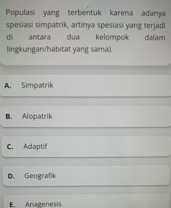 Populasi yang terbentuk karena adanya
spesiasi simpatrik, artinya spesiasi yang terjadi
di antara dua kelompok w dalam
lingkungan/habitat yang sama).
A. Simpatrik
B. Alopatrik
C. Adaptif
D. Geografik
E. Anagenesis