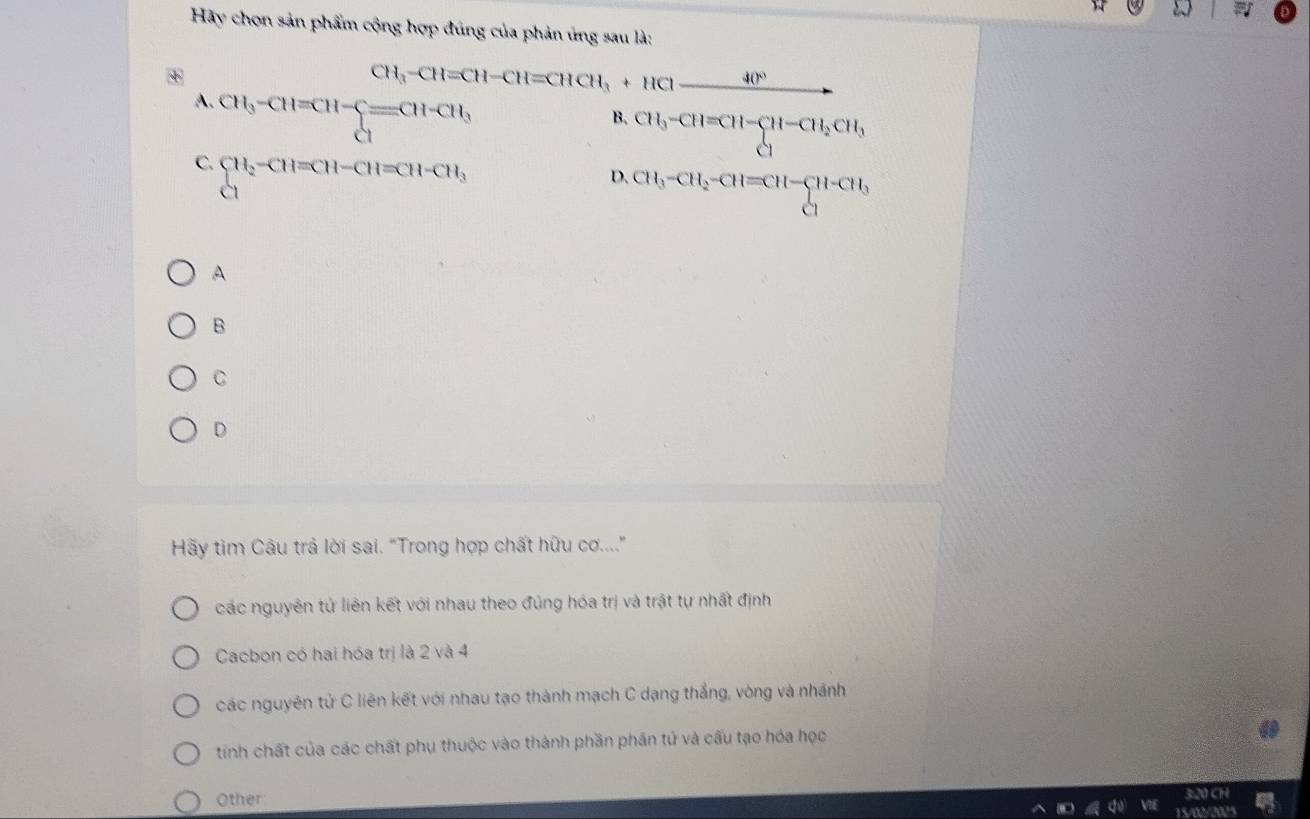 Hãy chọn sản phẩm cộng hợp đúng của phản ứng sau là:
CH_3-CH=CH-CH=CHCH_3+HCl-_ 40°
A. beginarrayr CH_3-CH=CH-C=CH-CH_3^(B. CH_3)-CH=CH-CH_2CH_3
C. CH_2-CH=CH-CH=CH-CH_3
D. CH_3-CH_2-CH=CH-CH-CH_3
A
B
C
D
Hãy tìm Câu trả lời sai. "Trong hợp chất hữu cơ...."
các nguyên tử liên kết với nhau theo đủng hóa trị và trật tự nhất định
Cacbon có hai hóa trị là 2 và 4
các nguyên tử C liên kết với nhau tạo thành mạch C dạng thắng, vòng và nhánh
tinh chất của các chất phụ thuộc vào thành phần phần tử và cấu tạo hóa học
Other 3:20 CH
am