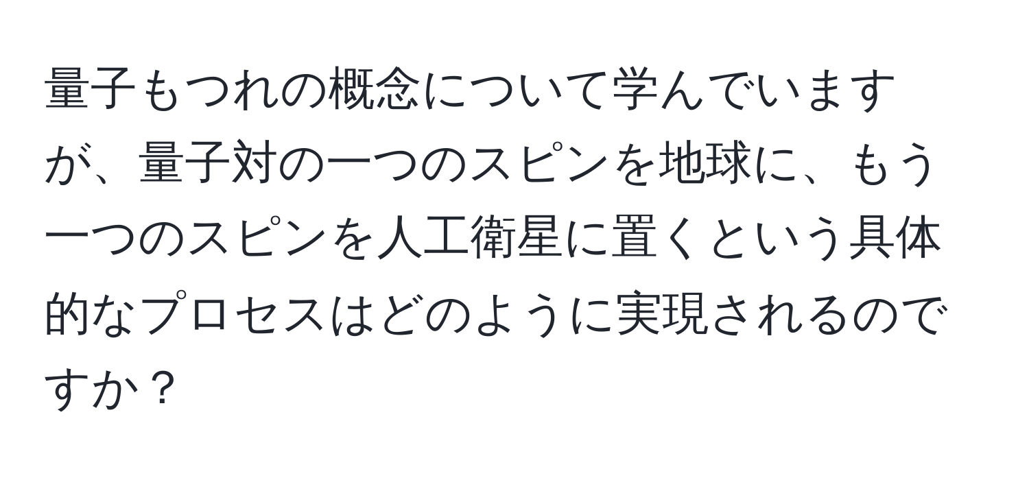 量子もつれの概念について学んでいますが、量子対の一つのスピンを地球に、もう一つのスピンを人工衛星に置くという具体的なプロセスはどのように実現されるのですか？
