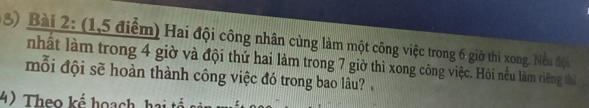 (1,5 điểm) Hai đội công nhân cùng làm một công việc trong 6 giờ thì xong. Nều đội 
nhất làm trong 4 giờ và đội thứ hai làm trong 7 giờ thì xong công việc. Hỏi nều làm riêng thị 
mỗi đội sẽ hoàn thành công việc đó trong bao lâu? 
4) Theo kể hoạch hai tổ s