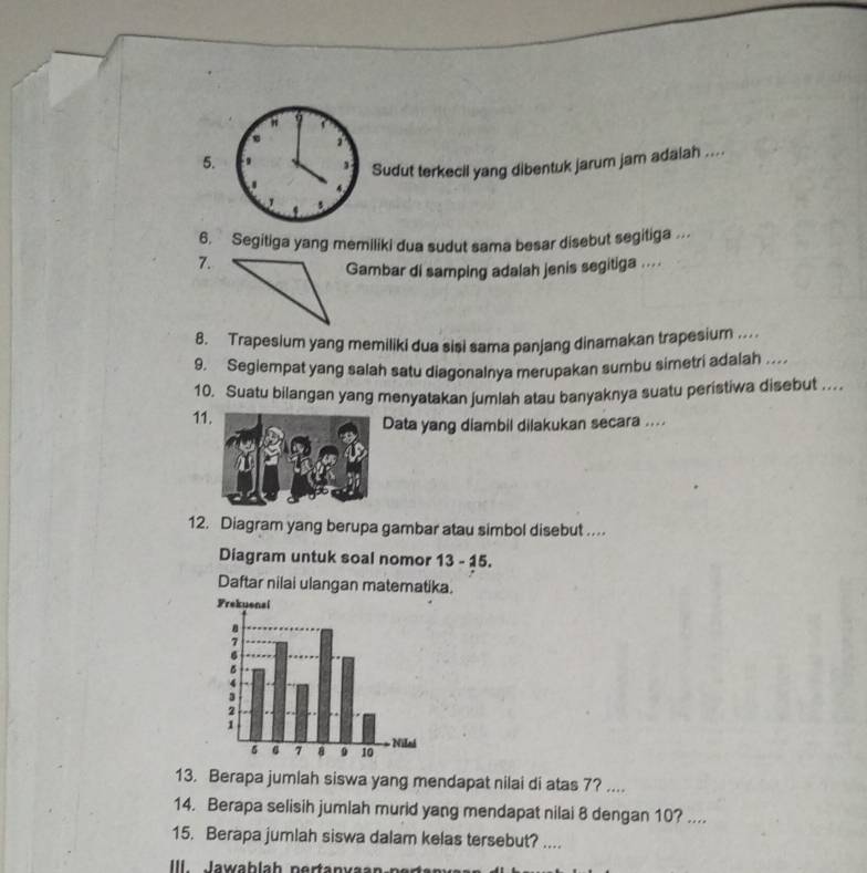 Sudut terkecil yang dibentuk jarum jam adaiah .... 
. 
6. Segitiga yang memiliki dua sudut sama besar disebut segitiga .. 
7. 
Gambar di samping adalah jenis segitiga .... 
8. Trapesium yang memiliki dua sisi sama panjang dinamakan trapesium . 
9. Segiempat yang salah satu diagonalnya merupakan sumbu simetri adalah . 
10. Suatu bilangan yang menyatakan jumlah atau banyaknya suatu peristiwa disebut .... 
11Data yang diambil dilakukan secara .... 
12. Diagram yang berupa gambar atau simbol disebut .... 
Diagram untuk soal nomor 13 - 15. 
Daftar nilai ulangan matematika. 
13. Berapa jumlah siswa yang mendapat nilai di atas 7? .... 
14. Berapa selisih jumlah murid yang mendapat nilai 8 dengan 10? .... 
15. Berapa jumlah siswa dalam kelas tersebut? .... 
II lawablah pertanva