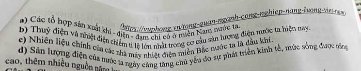 (https://vuphong.vn/tong-quan-nganh-cong-nghiep-nang-luong-viet-nam 
a) Các tổ hợp sản xuất khí - điện - đạm chi có ở miền Nam nước ta 
b) Thuỷ điện và nhiệt điện chiếm ti lệ lớn nhất trong cơ cầu sản lượng điện nước ta hiện nay. 
c) Nhiên liệu chính của các nhà máy nhiệt điện miền Bắc nước ta là dầu khí 
d) Sản lượng điện của nước ta ngày cảng tăng chủ yếu do sự phát triển kinh tế, mức sống được năng 
cao, thêm nhiều nguồn nă