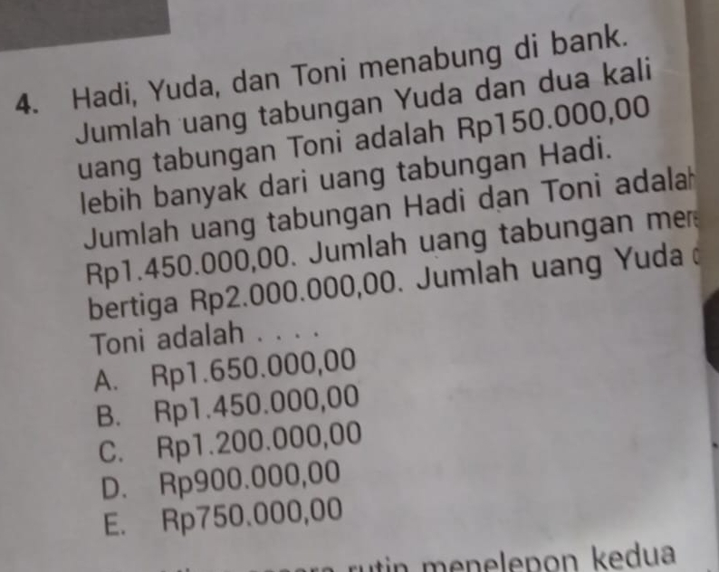 Hadi, Yuda, dan Toni menabung di bank.
Jumlah uang tabungan Yuda dan dua kali
uang tabungan Toni adalah Rp150.000,00
lebih banyak dari uang tabungan Hadi.
Jumlah uang tabungan Hadi dan Toni adala
Rp1.450.000,00. Jumlah uang tabungan mer
bertiga Rp2.000.000,00. Jumlah uang Yuda 
Toni adalah . . . .
A. Rp1.650.000,00
B. Rp1.450.000,00
C. Rp1.200.000,00
D. Rp900.000,00
E. Rp750.000,00
rutin menelepon kedua