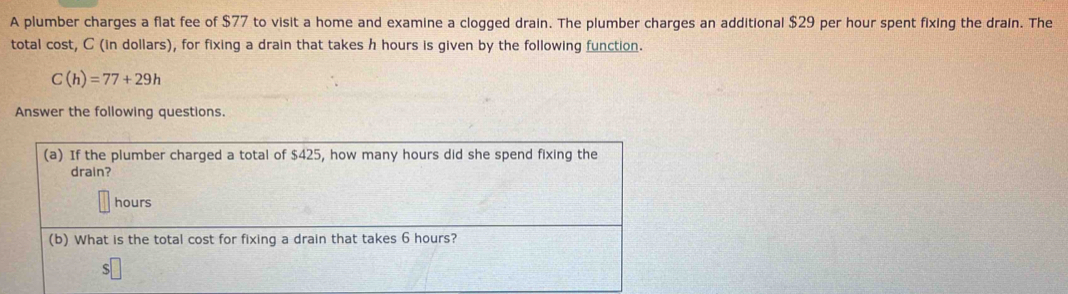 A plumber charges a flat fee of $77 to visit a home and examine a clogged drain. The plumber charges an additional $29 per hour spent fixing the drain. The 
total cost, C (in dollars), for fixing a drain that takes h hours is given by the following function.
C(h)=77+29h
Answer the following questions. 
(a) If the plumber charged a total of $425, how many hours did she spend fixing the 
drain?
hours
(b) What is the total cost for fixing a drain that takes 6 hours?