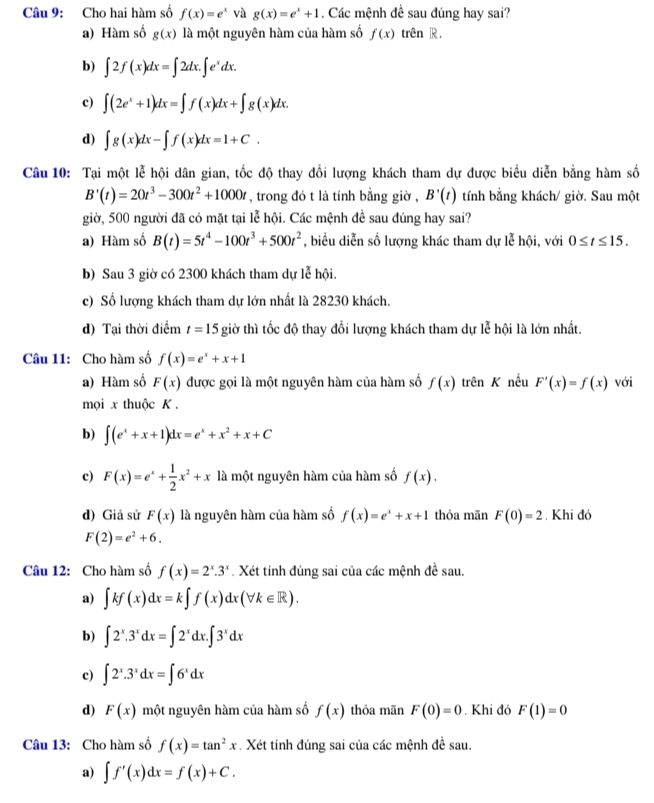 Cho hai hàm số f(x)=e^x và g(x)=e^x+1. Các mệnh đề sau đúng hay sai?
a) Hàm số g(x) là một nguyên hàm của hàm số f(x) trên R.
b) ∈t 2f(x)dx=∈t 2dx.∈t e^xdx.
c) ∈t (2e^x+1)dx=∈t f(x)dx+∈t g(x)dx.
d) ∈t g(x)dx-∈t f(x)dx=1+C.
Câu 10: Tại một lễ hội dân gian, tốc độ thay đổi lượng khách tham dự được biểu diễn bằng hàm số
B'(t)=20t^3-300t^2+1000t , trong đó t là tính bằng giờ , B'(t) tính bằng khách/ giờ. Sau một
giờ, 500 người đã có mặt tại lễ hội. Các mệnh đề sau đúng hay sai?
a) Hàm số B(t)=5t^4-100t^3+500t^2 , biểu diễn số lượng khác tham dự lễ hội, với 0≤ t≤ 15.
b) Sau 3 giờ có 2300 khách tham dự lễ hội.
c) Số lượng khách tham dự lớn nhất là 28230 khách.
d) Tại thời điểm t=15 giờ thì tốc độ thay đổi lượng khách tham dự lễ hội là lớn nhất.
Câu 11: Cho hàm số f(x)=e^x+x+1
a) Hàm số F(x) được gọi là một nguyên hàm của hàm số f(x) trên K nếu F'(x)=f(x) với
mọi x thuộc K .
b) ∈t (e^x+x+1)dx=e^x+x^2+x+C
c) F(x)=e^x+ 1/2 x^2+x là một nguyên hàm của hàm số f(x).
d) Giả sử F(x) là nguyên hàm của hàm số f(x)=e^x+x+1 thỏa mãn F(0)=2. Khi đó
F(2)=e^2+6.
Câu 12: Cho hàm số f(x)=2^x.3^x. Xét tính đúng sai của các mệnh đề sau.
a) ∈t kf(x)dx=k∈t f(x)dx(forall k∈ R).
b) ∈t 2^x.3^xdx=∈t 2^xdx.∈t 3^xdx
c) ∈t 2^x.3^xdx=∈t 6^xdx
d) F(x) một nguyên hàm của hàm số f(x) thỏa mãn F(0)=0. Khi đó F(1)=0
Câu 13: Cho hàm số f(x)=tan^2x Xét tính đúng sai của các mệnh đề sau.
a) ∈t f'(x)dx=f(x)+C.