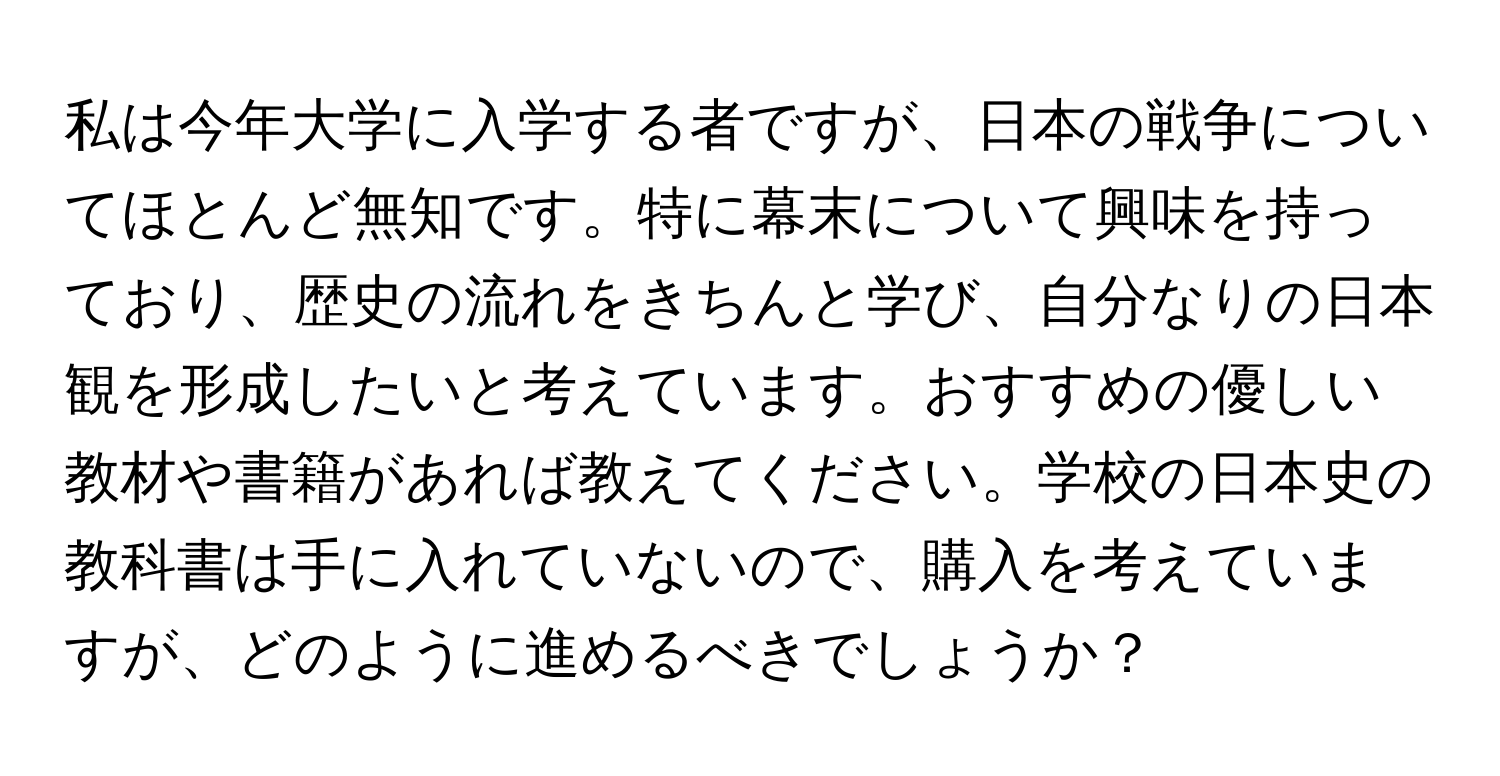 私は今年大学に入学する者ですが、日本の戦争についてほとんど無知です。特に幕末について興味を持っており、歴史の流れをきちんと学び、自分なりの日本観を形成したいと考えています。おすすめの優しい教材や書籍があれば教えてください。学校の日本史の教科書は手に入れていないので、購入を考えていますが、どのように進めるべきでしょうか？