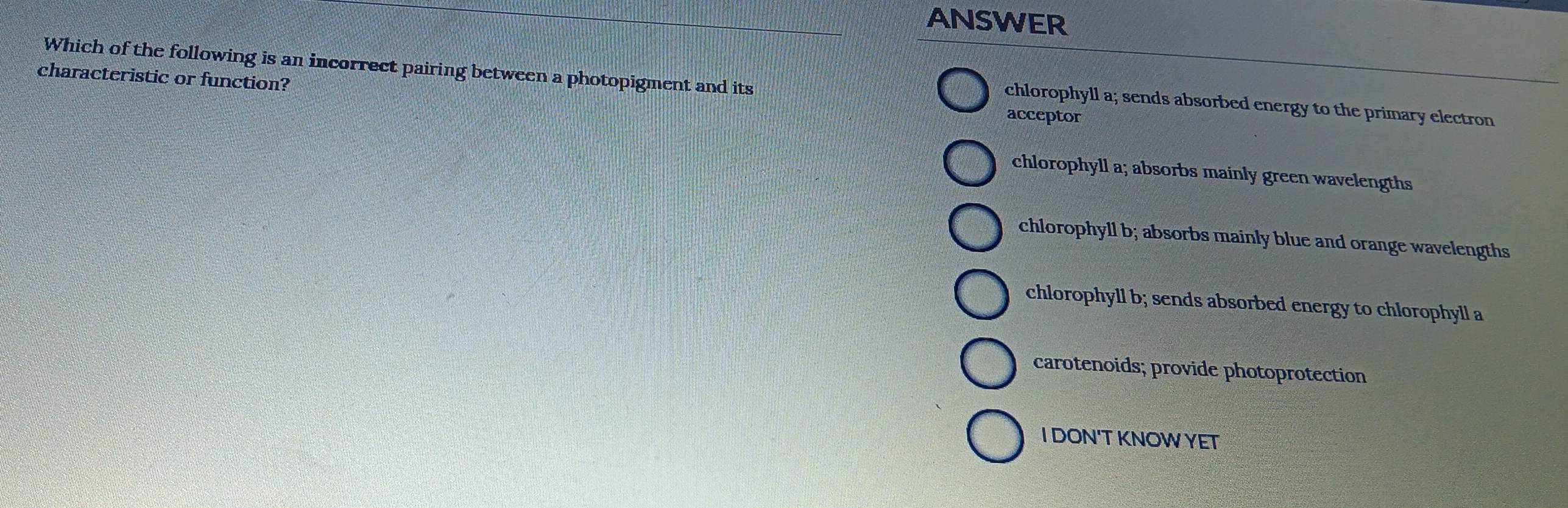 ANSWER
characteristic or function?
Which of the following is an incorrect pairing between a photopigment and its acceptor
chlorophyll a; sends absorbed energy to the primary electron
chlorophyll a; absorbs mainly green wavelengths
chlorophyll b; absorbs mainly blue and orange wavelengths
chlorophyll b; sends absorbed energy to chlorophyll a
carotenoids; provide photoprotection
I DON'T KNOWYET