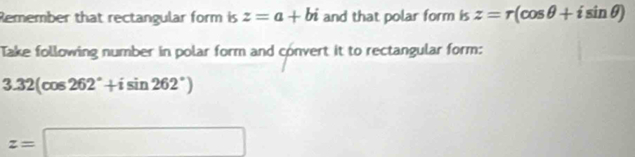 Remember that rectangular form is z=a+bi and that polar form is z=r(cos θ +isin θ )
Take following number in polar form and convert it to rectangular form:
3.32(cos 262°+isin 262°)
z=□