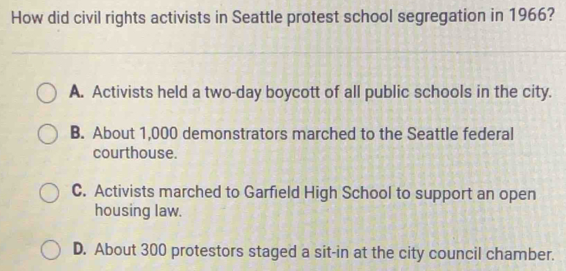 How did civil rights activists in Seattle protest school segregation in 1966?
A. Activists held a two-day boycott of all public schools in the city.
B. About 1,000 demonstrators marched to the Seattle federal
courthouse.
C. Activists marched to Garfield High School to support an open
housing law.
D. About 300 protestors staged a sit-in at the city council chamber.