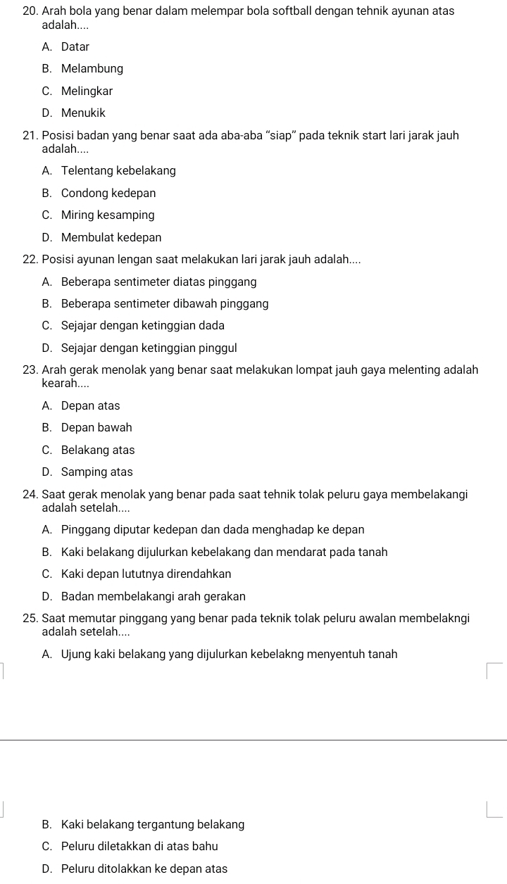 Arah bola yang benar dalam melempar bola softball dengan tehnik ayunan atas
adalah....
A. Datar
B. Melambung
C. Melingkar
D. Menukik
21. Posisi badan yang benar saat ada aba-aba “siap” pada teknik start lari jarak jauh
adalah....
A. Telentang kebelakang
B. Condong kedepan
C. Miring kesamping
D. Membulat kedepan
22. Posisi ayunan lengan saat melakukan lari jarak jauh adalah....
A. Beberapa sentimeter diatas pinggang
B. Beberapa sentimeter dibawah pinggang
C. Sejajar dengan ketinggian dada
D. Sejajar dengan ketinggian pinggul
23. Arah gerak menolak yang benar saat melakukan lompat jauh gaya melenting adalah
kearah....
A. Depan atas
B. Depan bawah
C. Belakang atas
D. Samping atas
24. Saat gerak menolak yang benar pada saat tehnik tolak peluru gaya membelakangi
adalah setelah....
A. Pinggang diputar kedepan dan dada menghadap ke depan
B. Kaki belakang dijulurkan kebelakang dan mendarat pada tanah
C. Kaki depan lututnya direndahkan
D. Badan membelakangi arah gerakan
25. Saat memutar pinggang yang benar pada teknik tolak peluru awalan membelakngi
adalah setelah....
A. Ujung kaki belakang yang dijulurkan kebelakng menyentuh tanah
B. Kaki belakang tergantung belakang
C. Peluru diletakkan di atas bahu
D. Peluru ditolakkan ke depan atas