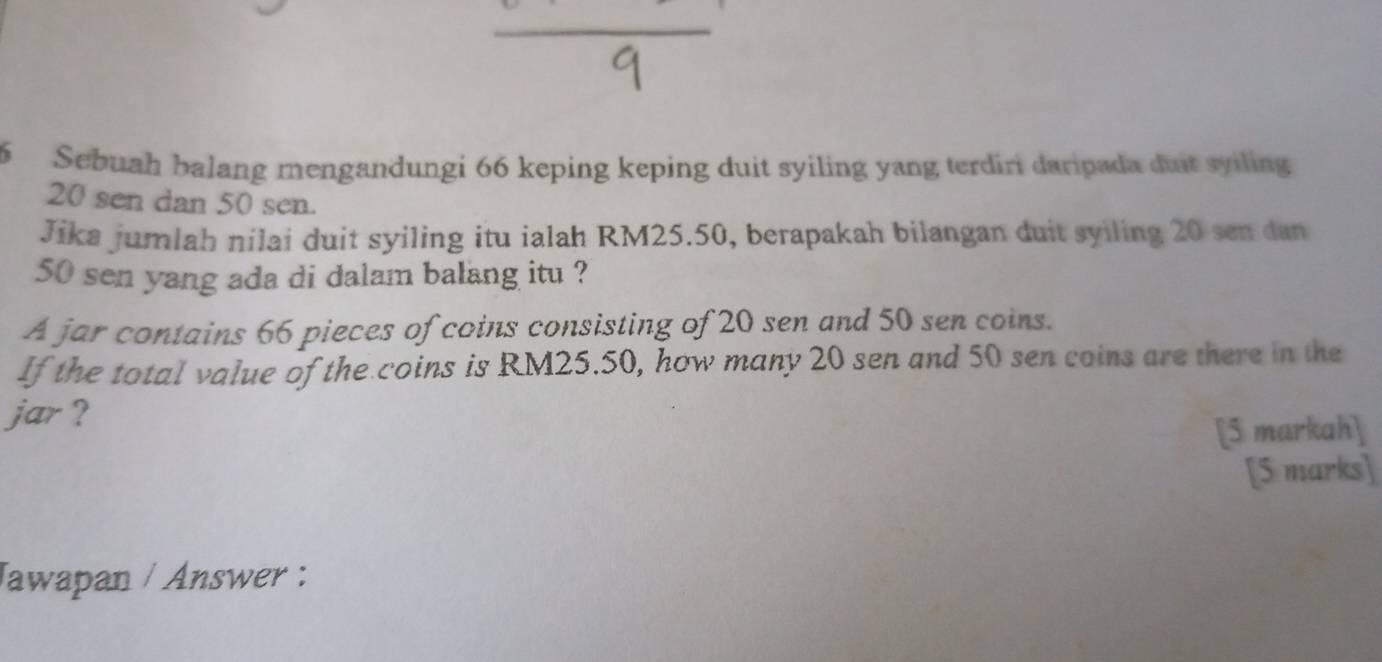 Sebuah balang mengandungi 66 keping keping duit syiling yang terdiri daripada dust syiling
20 sen dan 50 sen. 
Jika jumlah nilai duit syiling itu ialah RM25.50, berapakah bilangan duit syiling 20 sen dan
50 sen yang ada di dalam balang itu ? 
A jar contains 66 pieces of coins consisting of 20 sen and 50 sen coins. 
If the total value of the coins is RM25.50, how many 20 sen and 50 sen coins are there in the 
jar ? 
[5 markah] 
[5 marks] 
Jawapan / Answer :