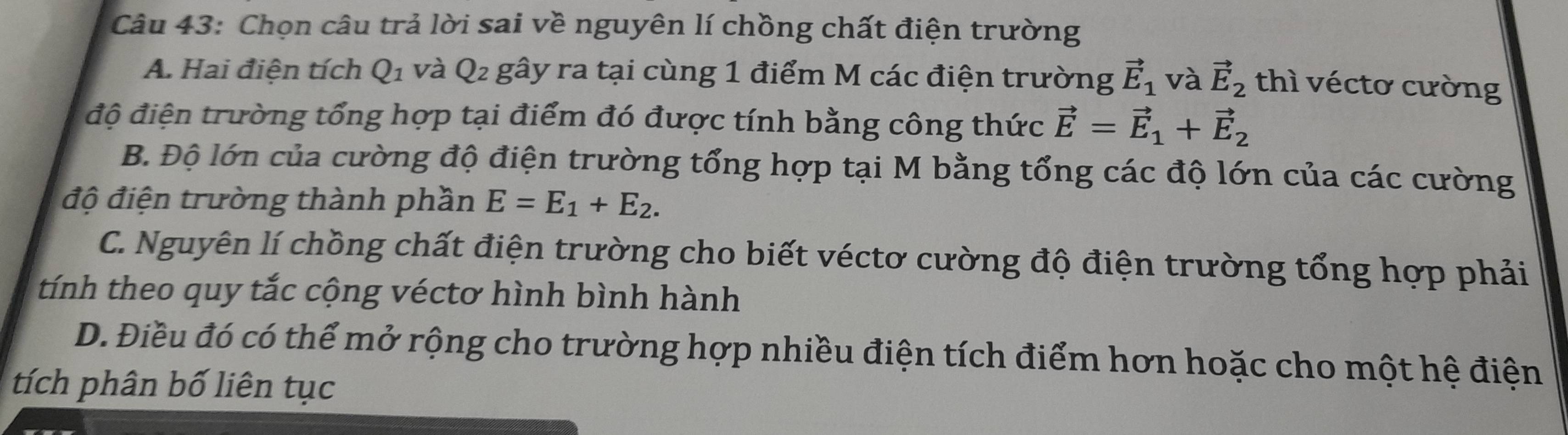 Chọn câu trả lời sai về nguyên lí chồng chất điện trường
A. Hai điện tích Q_1 và Q2 gây ra tại cùng 1 điểm M các điện trường vector E_1 và vector E_2 thì véctơ cường
độ điện trường tổng hợp tại điểm đó được tính bằng công thức vector E=vector E_1+vector E_2
B. Độ lớn của cường độ điện trường tổng hợp tại M bằng tổng các độ lớn của các cường
độ điện trường thành phần E=E_1+E_2.
C. Nguyên lí chồng chất điện trường cho biết véctơ cường độ điện trường tổng hợp phải
tính theo quy tắc cộng véctơ hình bình hành
D. Điều đó có thể mở rộng cho trường hợp nhiều điện tích điểm hơn hoặc cho một hệ điện
tích phân bố liên tục