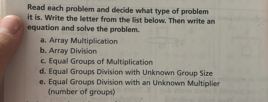 Read each problem and decide what type of problem
it is. Write the letter from the list below. Then write an
equation and solve the problem.
a. Array Multiplication
b. Array Division
c. Equal Groups of Multiplication
d. Equal Groups Division with Unknown Group Size
e. Equal Groups Division with an Unknown Multiplier
(number of groups)